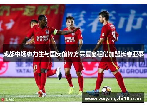 成都中场廖力生与国安前锋方昊夏窗租借加盟长春亚泰 成都中场廖力生与国安前锋方昊夏窗租借加盟长春亚泰