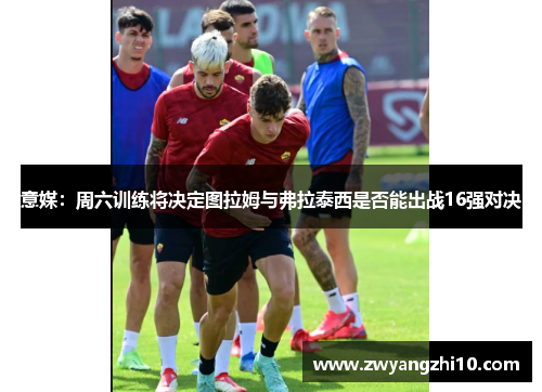 意媒:周六训练将决定图拉姆与弗拉泰西是否能出战16强对决 意媒:周六训练将决定图拉姆与弗拉泰西是否能出战16强对决