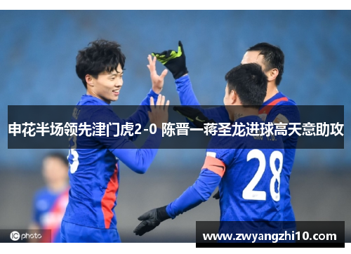 申花半场领先津门虎2-0 陈晋一蒋圣龙进球高天意助攻